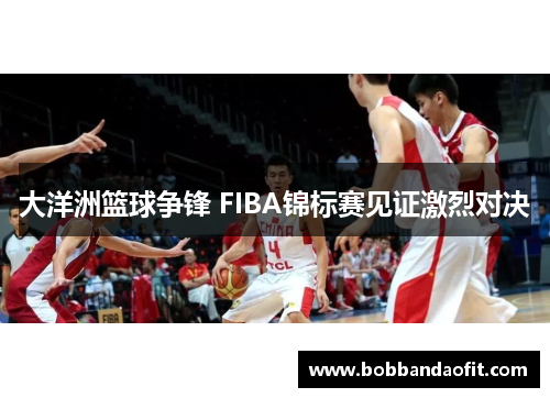 大洋洲篮球争锋 FIBA锦标赛见证激烈对决