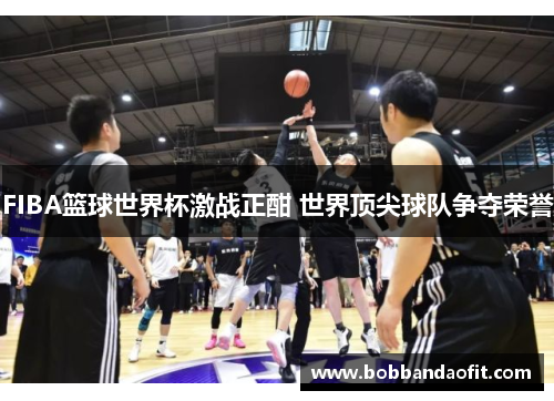 FIBA篮球世界杯激战正酣 世界顶尖球队争夺荣誉