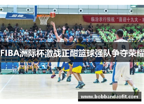 FIBA洲际杯激战正酣篮球强队争夺荣耀