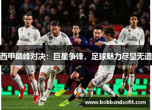 西甲巅峰对决：巨星争锋，足球魅力尽显无遗