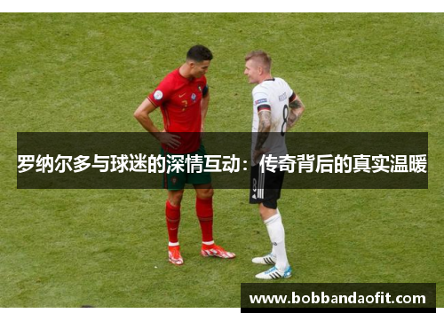 罗纳尔多与球迷的深情互动：传奇背后的真实温暖